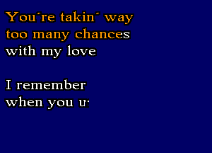 You're takin' way
too many chances
with my love

I remember
When you U'