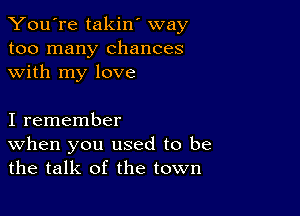 You're takin' way
too many chances
with my love

I remember
When you used to be
the talk of the town