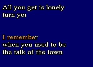 All you get is lonely
turn y01

I remember

When you used to be
the talk of the town