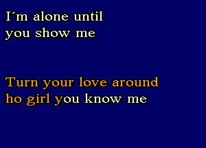 I'm alone until
you show me

Turn your love around
ho girl you know me