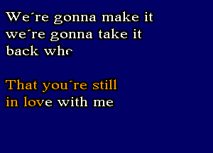 TWe're gonna make it
we're gonna take it
back who

That you're still
in love with me