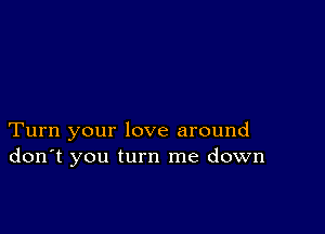 Turn your love around
don't you turn me down