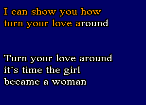 I can show you how
turn your love around

Turn your love around
ifs time the girl
became a woman