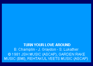 TURN YOUR LOVE AROUND
B. Champlin - J. Graydon - S. Lukather

1981JSH MUSIC (ASCAP), GARDEN RAKE
MUSIC (BMI), REHTAKULVEETS MUSIC (ASCAP)