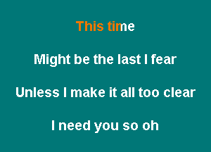 This time
Might be the last I fear

Unless I make it all too clear

I need you so oh