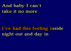 And baby I can't
take it no more

I ve had this feeling inside
night out and day in