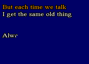 But each time we talk
I get the same old thing

Alwr