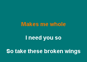 Makes me whole

I need you so

So take these broken wings