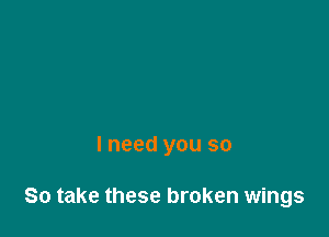 I need you so

So take these broken wings