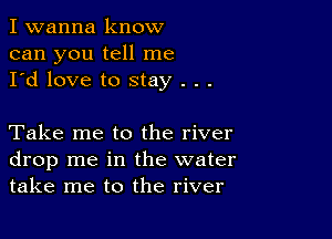 I wanna know
can you tell me
I'd love to stay . . .

Take me to the river
drop me in the water
take me to the river