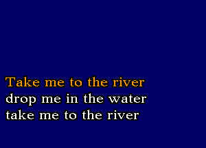 Take me to the river
drop me in the water
take me to the river