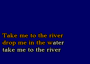 Take me to the river
drop me in the water
take me to the river