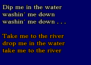 Dip me in the water
washin' me down
washin' me down . . .

Take me to the river
drop me in the water
take me to the river