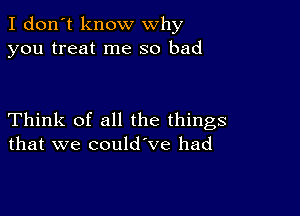 I don't know why
you treat me so bad

Think of all the things
that we could ve had