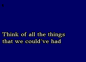 Think of all the things
that we could ve had