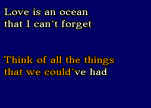 Love is an ocean
that I can t forget

Think of all the things
that we could ve had