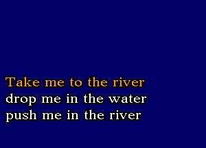 Take me to the river
drop me in the water
push me in the river