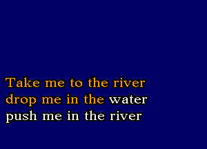 Take me to the river
drop me in the water
push me in the river