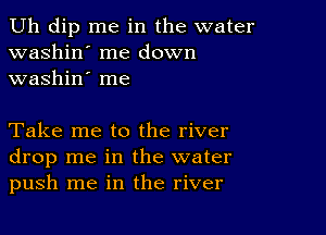 Uh dip me in the water
washin' me down
washin' me

Take me to the river
drop me in the water
push me in the river