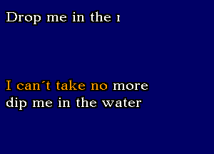 Drop me in the I

I can't take no more
dip me in the water