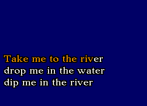 Take me to the river
drop me in the water
dip me in the river