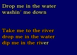 Drop me in the water
washin' me down

Take me to the river
drop me in the water
dip me in the river