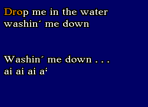 Drop me in the water
washin' me down

XVashin' me down . . .
ai ai ai if