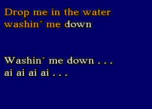 Drop me in the water
washin' me down

XVashin' me down . . .
ai ai ai ai . . .