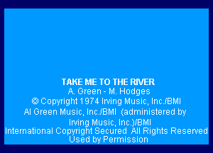 TAKE ME TO THE RIVER
A. Green- M. Hodges
Copyright 1 9?4 Irving Music, Inc.IBMI
Al Green Music, Inc.IBMI (administered by

Irving Music, Inc.)IBMI
International Copyright Secured All Rights Reserved
Used by Permission