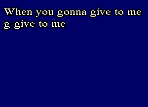 When you gonna give to me
g-give to me