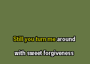 Still you turn me around

with sweet forgiveness