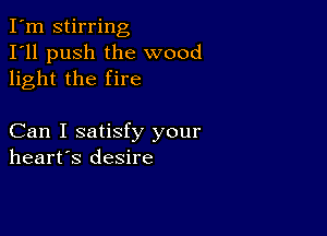 I'm stirring
I'll push the wood
light the fire

Can I satisfy your
heart's desire