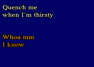 Quench me
when I'm thirsty

XVhoa mm
I know