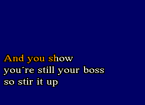 And you show

you're still your boss
so stir it up