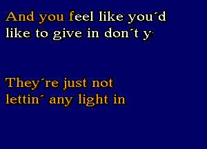 And you feel like you'd
like to give in don't y

They're just not
lettin' any light in