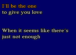 I'll be the one
to give you love

XVhen it seems like there's
just not enough