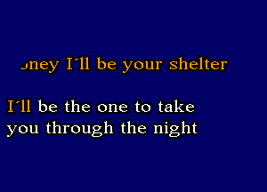 Jney I'll be your shelter

I11 be the one to take
you through the night