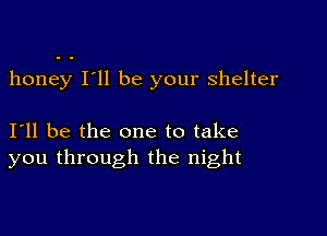 honey I'll be your shelter

I11 be the one to take
you through the night