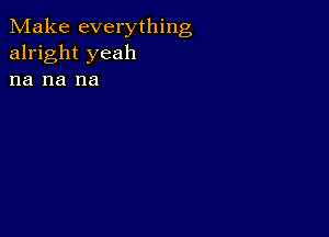 Make everything
alright yeah

na na na