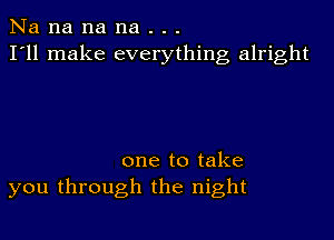 Na na na na . . .
I'll make everything alright

one to take
you through the night