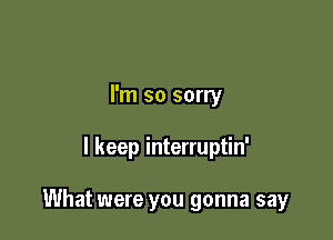 I'm so sorry

I keep interruptin'

What were you gonna say