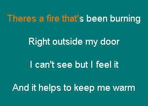 Theres a fire that's been burning
Right outside my door
I can't see but I feel it

And it helps to keep me warm