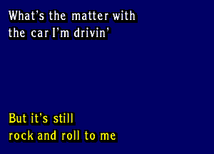 What's the matter with
the cm I'm drivin'

But it's still
rock and roll to me