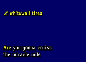 of whitewall tires

Are you gonna cruise
the miracle mile