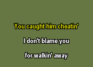 You caught him cheatin'

I don't blame you

for walkin' away