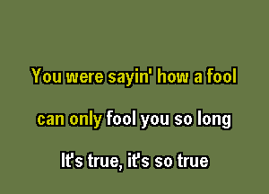 You were sayin' how a fool

can only fool you so long

IFS true, it's so true