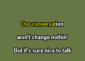 Our conversation

won't change nothin'

But it's sure nice to talk