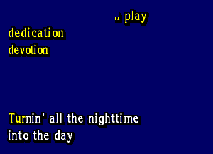 dedication
devotion

Turnin' all the nighttime
into the day