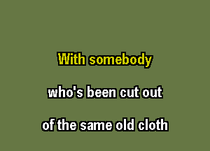 With somebody

who's been cut out

of the same old cloth