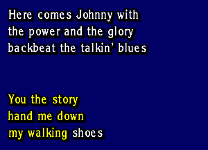 Here comes Johnny with
the poweI and the glory
backbeat the talkin' blues

You the story
hand me down
my walking shoes